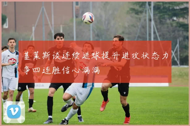 基莱斯谈连续进球提升进攻状态力争四连胜信心满满