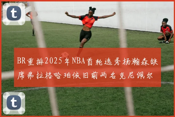 BR重排2025年NBA首轮选秀杨瀚森缺席弗拉格哈珀依旧前两名克尼佩尔锁定探花位