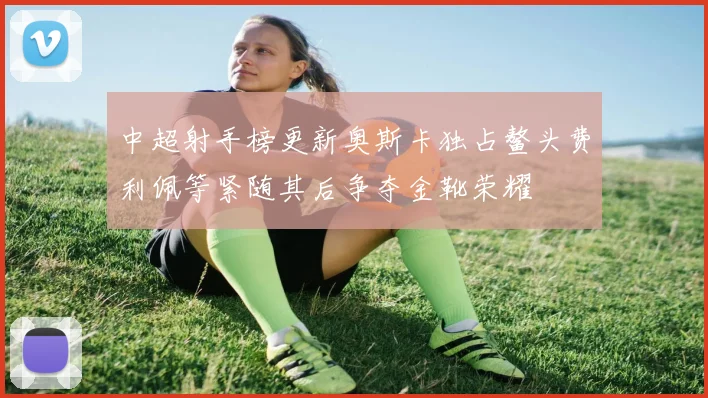 中超射手榜更新奥斯卡独占鳌头费利佩等紧随其后争夺金靴荣耀