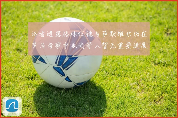 记者透露格林伍德与萨默维尔仍在罗马考察中派尚等人暂无重要进展消息