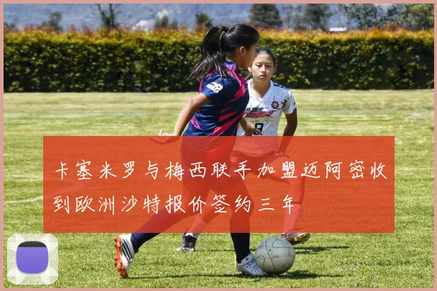 卡塞米罗与梅西联手加盟迈阿密收到欧洲沙特报价签约三年