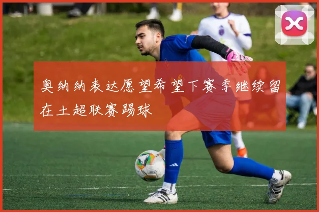 奥纳纳表达愿望希望下赛季继续留在土超联赛踢球