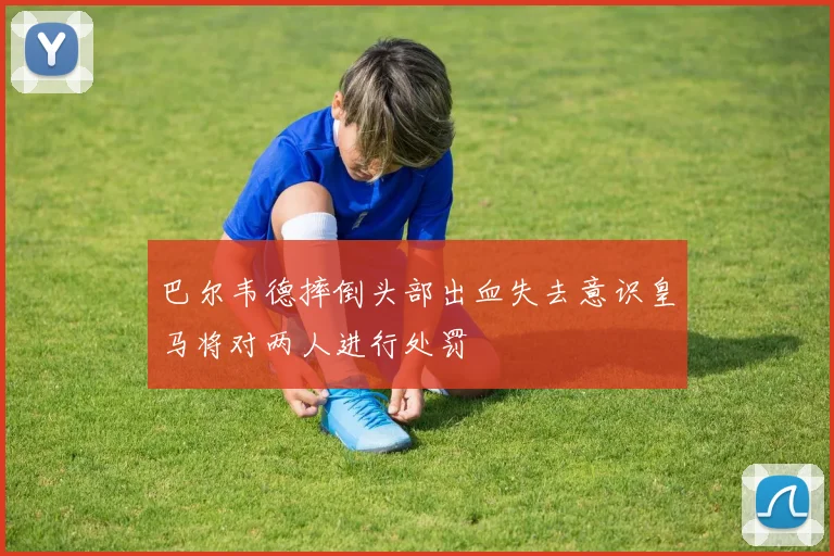 巴尔韦德摔倒头部出血失去意识皇马将对两人进行处罚