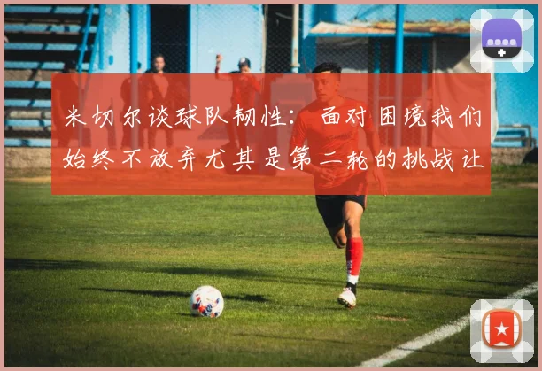 米切尔谈球队韧性：面对困境我们始终不放弃尤其是第二轮的挑战让人印象深刻