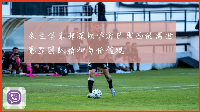 米兰俱乐部深切悼念巴雷西的离世彰显团队精神与价值观