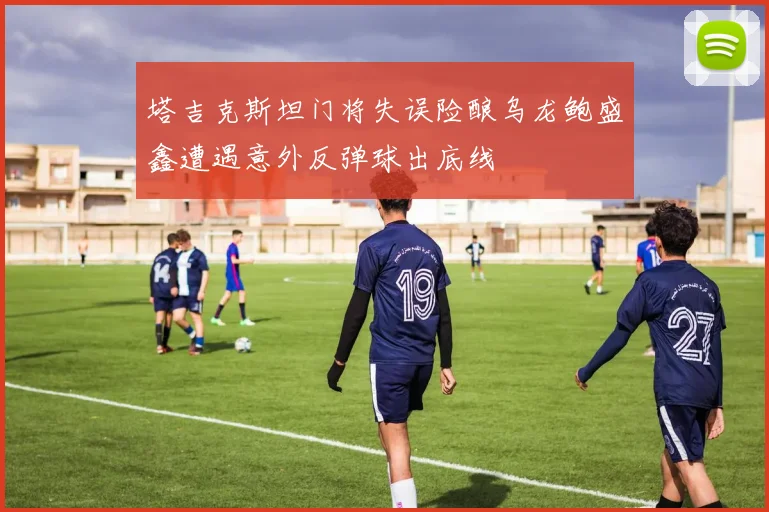 塔吉克斯坦门将失误险酿乌龙鲍盛鑫遭遇意外反弹球出底线