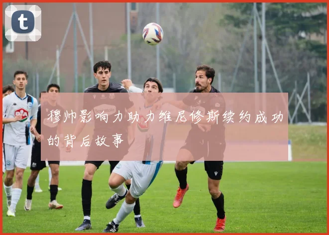 穆帅影响力助力维尼修斯续约成功的背后故事