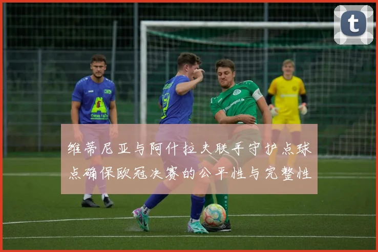 维蒂尼亚与阿什拉夫联手守护点球点确保欧冠决赛的公平性与完整性