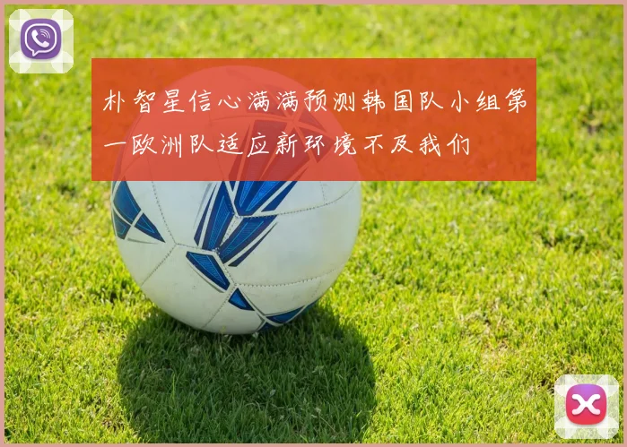 朴智星信心满满预测韩国队小组第一欧洲队适应新环境不及我们
