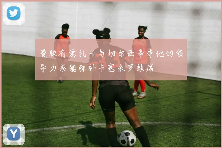 曼联有意扎卡与切尔西争夺他的领导力或能弥补卡塞米罗缺席