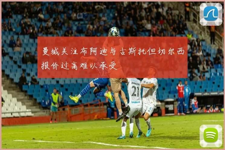 曼城关注布阿迪与古斯托但切尔西报价过高难以承受