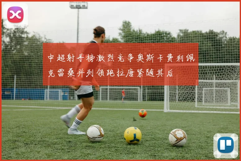 中超射手榜激烈竞争奥斯卡费利佩克雷桑并列领跑拉唐紧随其后