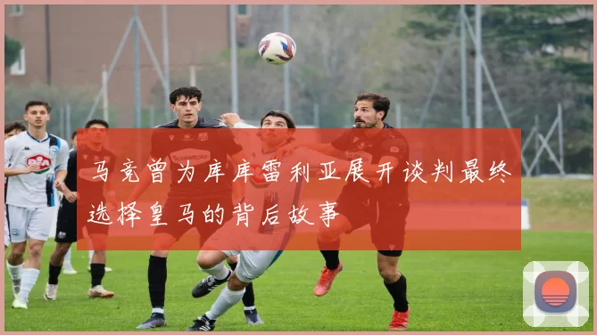 马竞曾为库库雷利亚展开谈判最终选择皇马的背后故事