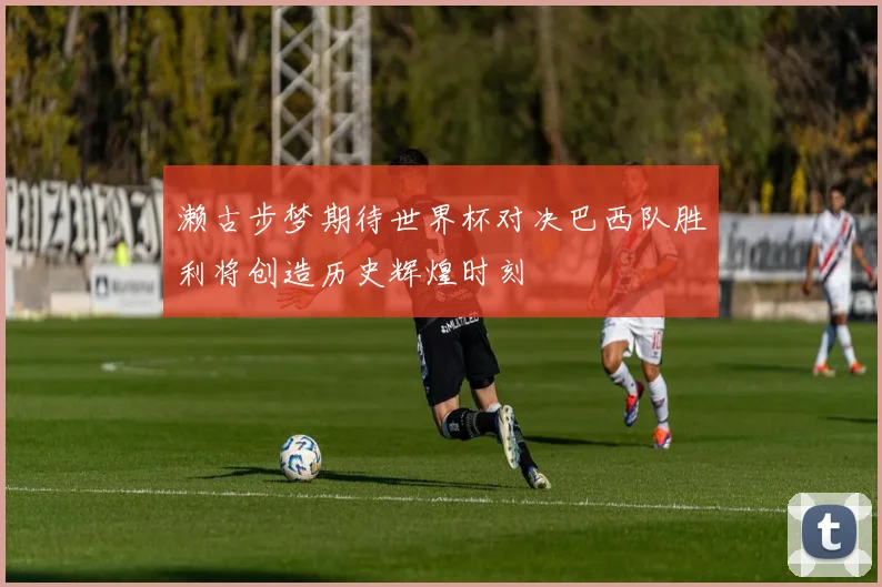 濑古步梦期待世界杯对决巴西队胜利将创造历史辉煌时刻