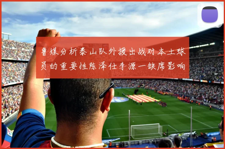 鲁媒分析泰山队外援出战对本土球员的重要性陈泽仕李源一缺席影响显著