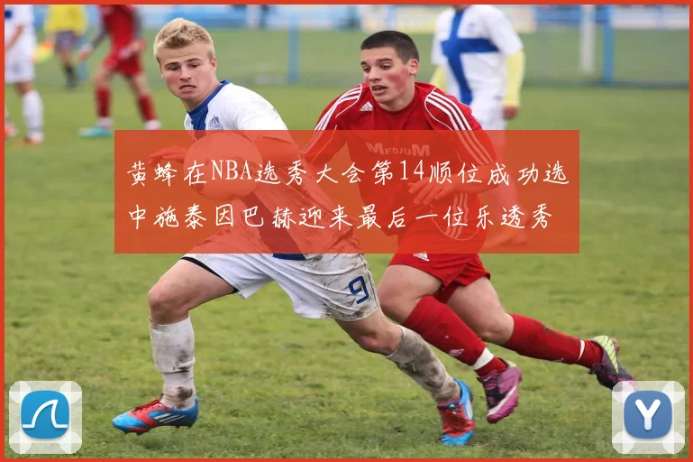 黄蜂在NBA选秀大会第14顺位成功选中施泰因巴赫迎来最后一位乐透秀