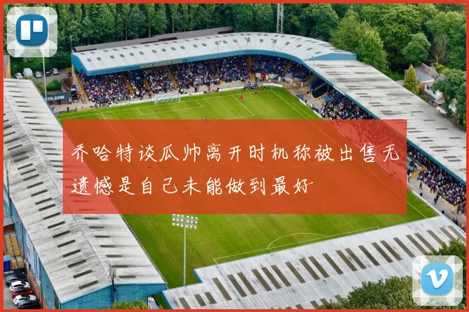 乔哈特谈瓜帅离开时机称被出售无遗憾是自己未能做到最好