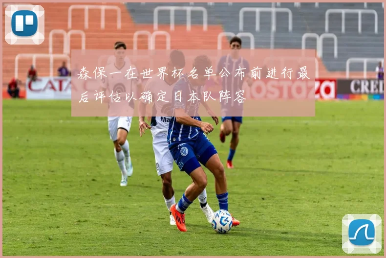 森保一在世界杯名单公布前进行最后评估以确定日本队阵容