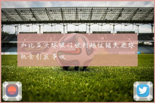 加比亚头球破门被判越位错失进球机会引发争议