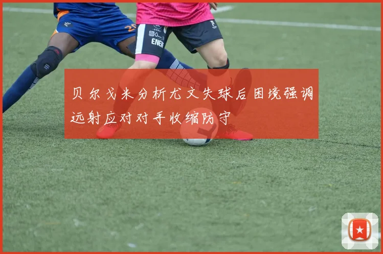 贝尔戈米分析尤文失球后困境强调远射应对对手收缩防守