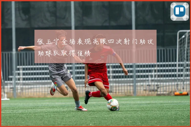 张玉宁全场表现亮眼四次射门助攻助球队取得佳绩