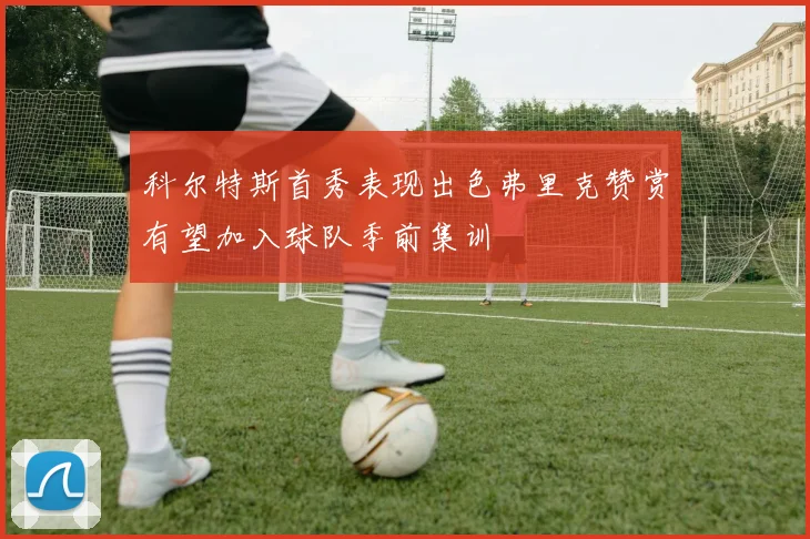 科尔特斯首秀表现出色弗里克赞赏有望加入球队季前集训