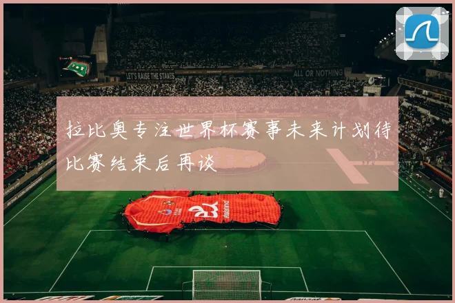 拉比奥专注世界杯赛事未来计划待比赛结束后再谈