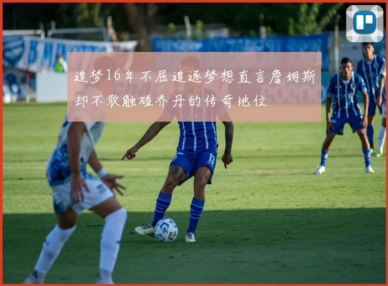 追梦16年不屈追逐梦想直言詹姆斯却不敢触碰乔丹的传奇地位